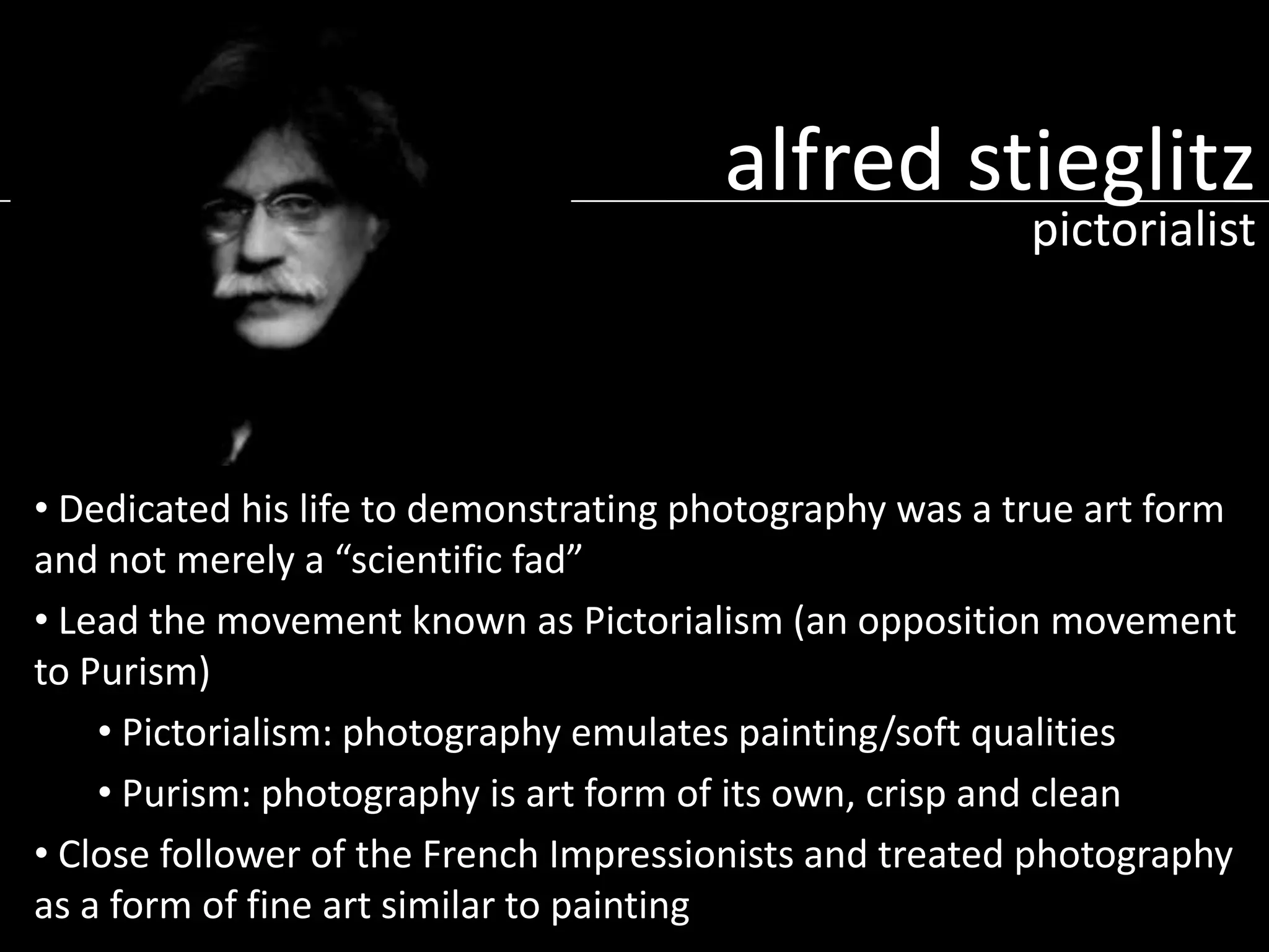 alfred stieglitz
pictorialist

• Dedicated his life to demonstrating photography was a true art form
and not merely a “scientific fad”
• Lead the movement known as Pictorialism (an opposition movement
to Purism)
• Pictorialism: photography emulates painting/soft qualities
• Purism: photography is art form of its own, crisp and clean
• Close follower of the French Impressionists and treated photography
as a form of fine art similar to painting

 