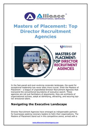www.alliancerecruitmentagency.com
Masters of Placement: Top
Director Recruitment
Agencies
In the fast-paced and ever-evolving corporate landscape, the quest for
exceptional leadership has never been more crucial. Enter the Masters of
Placement – a league of unparalleled Director Recruitment Agencies that
transcend the conventional boundaries of executive search. These
agencies are not just facilitators of placements; they are architects of
organizational success, adept at identifying, attracting, and securing top-
tier directorial talent.
Navigating the Executive Landscape
Director Recruitment Agencies have emerged as indispensable partners
for businesses seeking visionary leaders to helm their organizations. The
Masters of Placement stand out in this competitive arena, armed with a
 