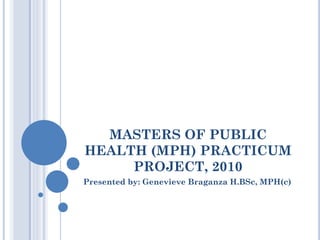 MASTERS OF PUBLIC
HEALTH (MPH) PRACTICUM
PROJECT, 2010
Presented by: Genevieve Braganza H.BSc, MPH(c)

 