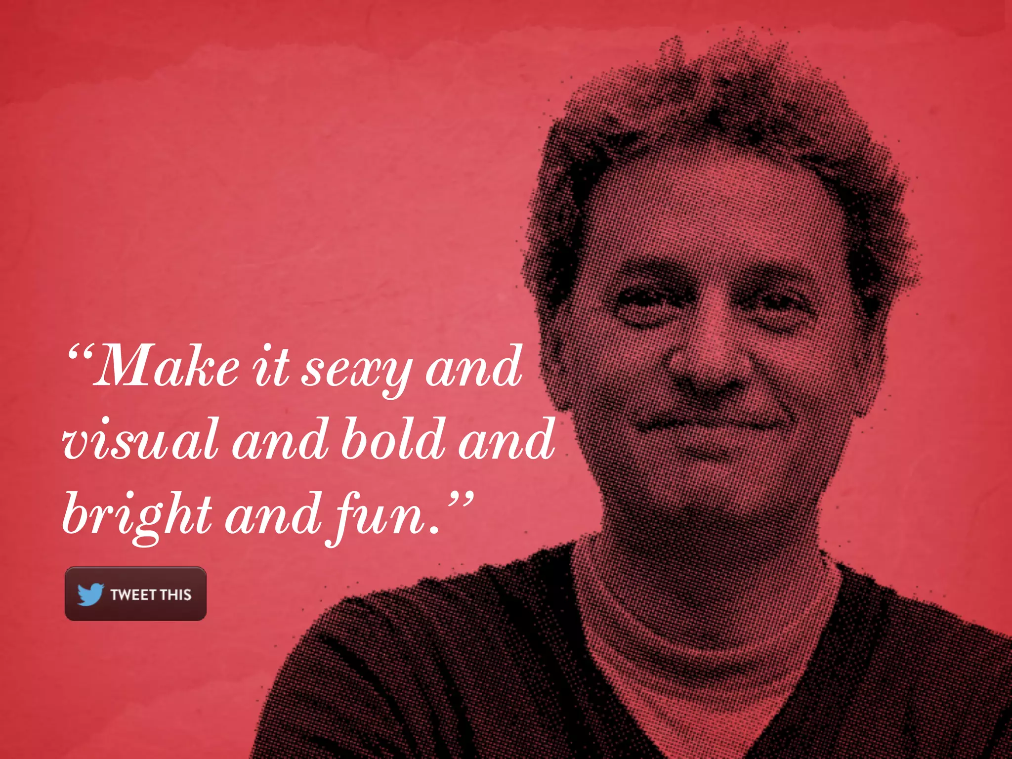 “Make it sexy and
visual and bold and
bright and fun.”