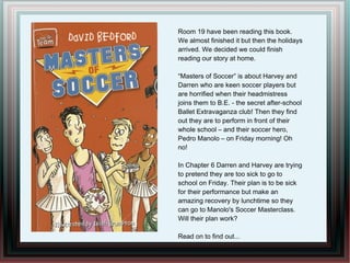 Room 19 have been reading this book.
We almost finished it but then the holidays
arrived. We decided we could finish
reading our story at home.

“Masters of Soccer” is about Harvey and
Darren who are keen soccer players but
are horrified when their headmistress
joins them to B.E. - the secret after-school
Ballet Extravaganza club! Then they find
out they are to perform in front of their
whole school – and their soccer hero,
Pedro Manolo – on Friday morning! Oh
no!

In Chapter 6 Darren and Harvey are trying
to pretend they are too sick to go to
school on Friday. Their plan is to be sick
for their performance but make an
amazing recovery by lunchtime so they
can go to Manolo's Soccer Masterclass.
Will their plan work?

Read on to find out...
 