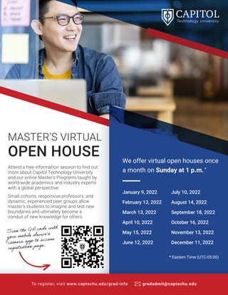 Attend a free information session to find out
more about Capitol Technology University
and our online Master's Programs taught by
world-wide academics and industry experts
with a global perspective.
Small cohorts, responsive professors, and
dynamic, experienced peer groups allow
master’s students to imagine and test new
boundaries and ultimately become a
conduit of new knowledge for others.
MASTER'S VIRTUAL
OPEN HOUSE
To register, visit www.captechu.edu/grad-info gradadmit@captechu.edu
* Eastern Time (UTC-05:00)
January 9, 2022
February 13, 2022
March 13, 2022
April 10, 2022
May 15, 2022
June 12, 2022
July 10, 2022
August 14, 2022
September 18, 2022
October 16, 2022
November 13, 2022
December 11, 2022
We offer virtual open houses once
a month on Sunday at 1 p.m.*
Scan the QR code with
your mobile device’s
camera app to access
registration page:
 