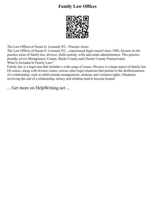 Family Law Offices
The Law Offices of Suzan G. Leonard, P.C.: Practice Areas:
The Law Offices of Suzan G. Leonard, P.C., experienced legal council since 1988, focuses on the
practice areas of family law, divorce, child custody, wills and estate administration. This practice
proudly serves Montgomery County, Bucks County and Chester County Pennsylvania.
What Is Included in Family Law?
Family law is a legal area that includes a wide range of issues. Divorce is a large aspect of family law.
Of course, along with divorce comes various other legal situations that pertain to the disillusionment
of a relationship, such as child custody arrangements, alimony and visitation rights. Situations
involving the end of a relationship, money and children tend to become heated.
... Get more on HelpWriting.net ...
 
