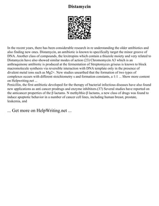 Distamycin
In the recent years, there has been considerable research in re understanding the older antibiotics and
also finding new ones. Distamycin, an antibiotic is known to specifically target the minor groove of
DNA. Another class of compounds, the lexitropins which contain a thiazole moiety and very related to
Distamycin have also showed similar modes of action (23) Chromomycin A3 which is an
anthraquinone antibiotic is produced at the fermentation of Streptomyces griseus is known to block
macromolecule synthesis via reversible interaction with DNA template only in the presence of
divalent metal ions such as Mg2+. New studies unearthed that the formation of two types of
complexes occurs with different stoichiometry s and formation constants, a 1:1 ... Show more content
on Helpwriting.net ...
Penicillin, the first antibiotic developed for the therapy of bacterial infectious diseases have also found
new applications as anti cancer prodrugs and enzyme inhibitors.(37) Several studies have reported on
the anticancer properties of the β lactams. N methylthio β lactams, a new class of drugs was found to
induce apoptotic behavior in a number of cancer cell lines, including human breast, prostate,
leukemia, and
... Get more on HelpWriting.net ...
 