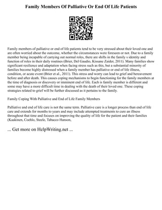 Family Members Of Palliative Or End Of Life Patients
Family members of palliative or end of life patients tend to be very stressed about their loved one and
are often worried about the outcome, whether the circumstances were foreseen or not. Due to a family
member being incapable of carrying out normal roles, there are shifts in the family s identity and
function of roles in their daily routines (Brier, Del Gaudio, Kissane Zaider, 2011). Many families show
significant resilience and adaptation when facing stress such as this, but a substantial minority of
families become highly distressed when a family member has palliative or end of life illness,
condition, or acute event (Brier et al., 2011). This stress and worry can lead to grief and bereavement
before and after death. This causes coping mechanisms to begin functioning for the family members at
the time of diagnosis or discovery or imminent end of life. Each is family member is different and
some may have a more difficult time in dealing with the death of their loved one. These coping
strategies related to grief will be further discussed as it pertains to the family.
Family Coping With Palliative and End of Life Family Members
Palliative and end of life care is not the same term. Palliative care is a longer process than end of life
care and extends for months to years and may include attempted treatments to cure an illness
throughout that time and focuses on improving the quality of life for the patient and their families
(Kaakinen, Coehlo, Steele, Tabacco Hanson,
... Get more on HelpWriting.net ...
 
