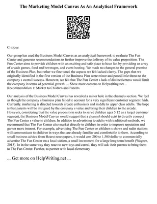 The Marketing Model Canvas As An Analytical Framework
Critique
Our group has used the Business Model Canvas as an analytical framework to evaluate The Fun
Center and generate recommendations to further improve the delivery of its value proposition. The
Fun Center aims to provide children with an exciting and safe place to have fun by providing an array
of arcade games, food and beverages, and event hosting. We made no changes to the general premise
of the Business Plan, but rather we fine tuned the aspects we felt lacked clarity. The gaps that we
originally identified in the first version of the Business Plan were minor and posed little threat to the
company s overall success. However, we felt that The Fun Center s lack of distinctiveness would limit
the company in terms of potential growth. ... Show more content on Helpwriting.net ...
Recommendation 1: Market to Children and Parents
Our analysis of the Business Model Canvas has revealed a minor hole in the channels section. We feel
as though the company s business plan failed to account for a very significant customer segment: kids.
Currently, marketing is directed towards arcade enthusiasts and middle to upper class adults. The hope
is that parents will be intrigued by the company s value and bring their children to the arcade.
However, considering that the value proposition seeks to serve children ages 5 12 as a target customer
segment, the Business Model Canvas would suggest that a channel should exist to directly connect
The Fun Center s value to children. In addition to advertising to adults with traditional methods, we
recommend that The Fun Center also market directly to children in order to improve reputation and
garner more interest. For example, advertising The Fun Center on children s shows and radio stations
will communicate to children in ways that are already familiar and comfortable to them. According to
small business advice from Hearst newspapers, it would cost 200 to 1,500 dollar to commercially
advertise The Fun Center on a local station, a small investment for a large long term benefit (Wagner,
2015). In in the same way they react to new toys and cereal, they will ask their parents to bring them
to The Fun Center. Further, to partner with local elementary
... Get more on HelpWriting.net ...
 