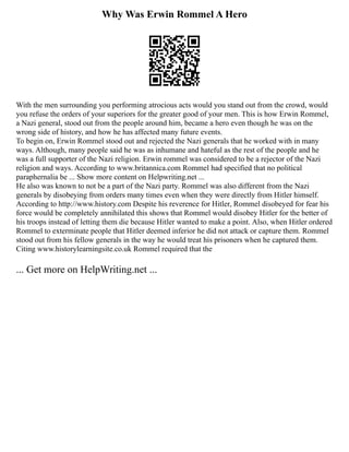 Why Was Erwin Rommel A Hero
With the men surrounding you performing atrocious acts would you stand out from the crowd, would
you refuse the orders of your superiors for the greater good of your men. This is how Erwin Rommel,
a Nazi general, stood out from the people around him, became a hero even though he was on the
wrong side of history, and how he has affected many future events.
To begin on, Erwin Rommel stood out and rejected the Nazi generals that he worked with in many
ways. Although, many people said he was as inhumane and hateful as the rest of the people and he
was a full supporter of the Nazi religion. Erwin rommel was considered to be a rejector of the Nazi
religion and ways. According to www.britannica.com Rommel had specified that no political
paraphernalia be ... Show more content on Helpwriting.net ...
He also was known to not be a part of the Nazi party. Rommel was also different from the Nazi
generals by disobeying from orders many times even when they were directly from Hitler himself.
According to http://www.history.com Despite his reverence for Hitler, Rommel disobeyed for fear his
force would be completely annihilated this shows that Rommel would disobey Hitler for the better of
his troops instead of letting them die because Hitler wanted to make a point. Also, when Hitler ordered
Rommel to exterminate people that Hitler deemed inferior he did not attack or capture them. Rommel
stood out from his fellow generals in the way he would treat his prisoners when he captured them.
Citing www.historylearningsite.co.uk Rommel required that the
... Get more on HelpWriting.net ...
 