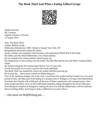 The Book Thief And What s Eating Gilbert Grape
Sophia Kezirian
Ms. Carteaux
English I Honors, A Period
12 August 2014
Title: The Book Thief
Author: Markus Zusak
Publication Information: 2005, Alfred A. Knopf, New York, NY
Biographical information about the author:
Zusak s mother was originally from Germany and experienced World War II first hand.
His father, just like Hans Hubermann, was a house painter.
He too wanted to be a house painter when he grew up.
His inspirations to start writing were the books The Old Man and the Sea and What s Eating Gilbert
Grape.
He started writing his first manuscript when he was 16 years old.
It took him nearly seven years to get his first book published.
The Book Thief was inspired by stories his mother told him growing up.
He rewrote the ... Show more content on Helpwriting.net ...
First of all, situations change a lot in the story. Liesel loses her mother and her brother in a very short
period of time, and Max goes from hiding in a storage room in Stuttgart, to living in the Hubermanns
basement, best friends with a little girl, all because of Hans s generosity and courageousness. Also,
many people and their views on their individual situations change throughout the novel. Max goes
from hating his situation in Stuttgart to making the best of it with the Hubermanns with his fantasies
about wrestling Hitler, and trying to make a difference in Liesel s life as
... Get more on HelpWriting.net ...
 