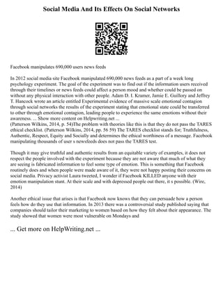 Social Media And Its Effects On Social Networks
Facebook manipulates 690,000 users news feeds
In 2012 social media site Facebook manipulated 690,000 news feeds as a part of a week long
psychology experiment. The goal of the experiment was to find out if the information users received
through their timelines or news feeds could affect a person mood and whether could be passed on
without any physical interaction with other people. Adam D. I. Kramer, Jamie E. Guillory and Jeffrey
T. Hancock wrote an article entitled Experimental evidence of massive scale emotional contagion
through social networks the results of the experiment stating that emotional state could be transferred
to other through emotional contagion, leading people to experience the same emotions without their
awareness. ... Show more content on Helpwriting.net ...
(Patterson Wilkins, 2014, p. 54)The problem with theories like this is that they do not pass the TARES
ethical checklist. (Patterson Wilkins, 2014, pp. 56 59) The TARES checklist stands for; Truthfulness,
Authentic, Respect, Equity and Socially and determines the ethical worthiness of a message. Facebook
manipulating thousands of user s newsfeeds does not pass the TARES test.
Though it may give truthful and authentic results from an equitable variety of examples, it does not
respect the people involved with the experiment because they are not aware that much of what they
are seeing is fabricated information to feel some type of emotion. This is something that Facebook
routinely does and when people were made aware of it, they were not happy posting their concerns on
social media. Privacy activist Laura tweeted, I wonder if Facebook KILLED anyone with their
emotion manipulation stunt. At their scale and with depressed people out there, it s possible. (Wire,
2014)
Another ethical issue that arises is that Facebook now knows that they can persuade how a person
feels how do they use that information. In 2013 there was a controversial study published saying that
companies should tailor their marketing to women based on how they felt about their appearance. The
study showed that women were most vulnerable on Mondays and
... Get more on HelpWriting.net ...
 