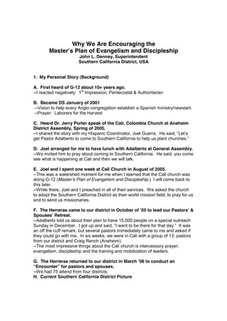 Why We Are Encouraging the
        Master’s Plan of Evangelism and Discipleship
                        John L. Denney, Superintendent
                        Southern California District, USA


1. My Personal Story (Background)

A. First heard of G-12 about 10+ years ago.
--I reacted negatively: 1st Impression, Pentecostal & Authoritarian

B. Became DS January of 2001
--Vision to help every Anglo congregation establish a Spanish ministry/newstart.
--Prayer: Laborers for the Harvest

C. Heard Dr. Jerry Porter speak of the Cali, Colombia Church at Anaheim
District Assembly, Spring of 2005.
--I shared the story with my Hispanic Coordinator, Joel Guerra. He said, “Let’s
get Pastor Adalberto to come to Southern California to help us plant churches.”

D. Joel arranged for me to have lunch with Adalberto at General Assembly.
--We invited him to pray about coming to Southern California. He said, you come
see what is happening at Cali and then we will talk.

E. Joel and I spent one week at Cali Church in August of 2005.
--This was a watershed moment for me when I learned that the Cali church was
doing G-12 (Master’s Plan of Evangelism and Discipleship.) I will come back to
this later.
--While there, Joel and I preached in all of their services. We asked the church
to adopt the Southern California District as their world mission field; to pray for us
and to send us missionaries.

F. The Herreras came to our district in October of ’05 to lead our Pastors’ &
Spouses’ Retreat.
--Adalberto told us about their plan to have 15,000 people on a special outreach
Sunday in December. I got up and said, “I want to be there for that day.” It was
an off the cuff remark, but several pastors immediately came to me and asked if
they could go with me. In six weeks, we were in Cali with a group of 13, pastors
from our district and Craig Rench (Anaheim).
--The most impressive things about the Cali church is intercessory prayer,
evangelism, discipleship and the training and mobilization of leaders.

G. The Herreras returned to our district in March ’06 to conduct an
“Encounter” for pastors and spouses.
--We had 75 attend from four districts.
H. Current Southern California District Picture
 