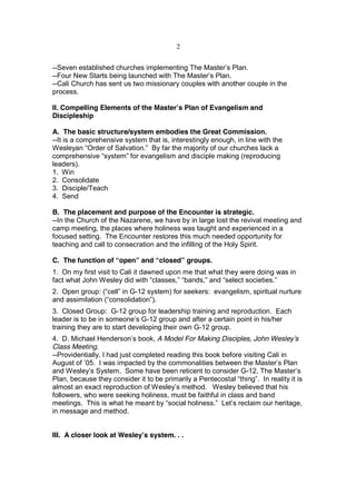 2


--Seven established churches implementing The Master’s Plan.
--Four New Starts being launched with The Master’s Plan.
--Cali Church has sent us two missionary couples with another couple in the
process.

II. Compelling Elements of the Master’s Plan of Evangelism and
Discipleship

A. The basic structure/system embodies the Great Commission.
--It is a comprehensive system that is, interestingly enough, in line with the
Wesleyan “Order of Salvation.” By far the majority of our churches lack a
comprehensive “system” for evangelism and disciple making (reproducing
leaders).
1. Win
2. Consolidate
3. Disciple/Teach
4. Send

B. The placement and purpose of the Encounter is strategic.
--In the Church of the Nazarene, we have by in large lost the revival meeting and
camp meeting, the places where holiness was taught and experienced in a
focused setting. The Encounter restores this much needed opportunity for
teaching and call to consecration and the infilling of the Holy Spirit.

C. The function of “open” and “closed” groups.
1. On my first visit to Cali it dawned upon me that what they were doing was in
fact what John Wesley did with “classes,” “bands,” and “select societies.”
2. Open group: (“cell” in G-12 system) for seekers: evangelism, spiritual nurture
and assimilation (“consolidation”).
3. Closed Group: G-12 group for leadership training and reproduction. Each
leader is to be in someone’s G-12 group and after a certain point in his/her
training they are to start developing their own G-12 group.
4. D. Michael Henderson’s book, A Model For Making Disciples, John Wesley’s
Class Meeting.
--Providentially, I had just completed reading this book before visiting Cali in
August of ’05. I was impacted by the commonalities between the Master’s Plan
and Wesley’s System. Some have been reticent to consider G-12, The Master’s
Plan, because they consider it to be primarily a Pentecostal “thing”. In reality it is
almost an exact reproduction of Wesley’s method. Wesley believed that his
followers, who were seeking holiness, must be faithful in class and band
meetings. This is what he meant by “social holiness.” Let’s reclaim our heritage,
in message and method.


III. A closer look at Wesley’s system. . .
 