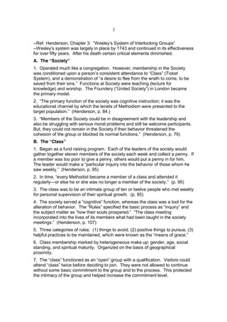 3


--Ref. Henderson, Chapter 3: “Wesley’s System of Interlocking Groups”
--Wesley’s system was largely in place by 1743 and continued in its effectiveness
for over fifty years. After his death certain critical elements diminished.
A. The “Society”
1. Operated much like a congregation. However, membership in the Society
was conditioned upon a person’s consistent attendance to “Class” (Ticket
System), and a demonstration of “a desire to flee from the wrath to come, to be
saved from their sins.” Functions at Society were teaching (lecture for
knowledge) and worship. The Foundery (“United Society”) in London became
the primary model.
2. “The primary function of the society was cognitive instruction; it was the
educational channel by which the tenets of Methodism were presented to the
target population.” (Henderson, p. 84.)
3. “Members of the Society could be in disagreement with the leadership and
also be struggling with serious moral problems and still be welcome participants.
But, they could not remain in the Society if their behavior threatened the
cohesion of the group or blocked its normal functions.” (Henderson, p. 79)
B. The “Class”
1. Began as a fund raising program. Each of the leaders of the society would
gather together eleven members of the society each week and collect a penny. If
a member was too poor to give a penny, others would put a penny in for him.
The leader would make a “particular inquiry into the behavior of those whom he
saw weekly.” (Henderson, p. 95)
2. In time, “every Methodist became a member of a class and attended it
regularly—or else he or she was no longer a member of the society.” (p. 95)
3. The class was to be an intimate group of ten or twelve people who met weekly
for personal supervision of their spiritual growth. (p. 95)
4. The society served a “cognitive” function, whereas the class was a tool for the
alteration of behavior. The “Rules” specified the basic process as “inquiry” and
the subject matter as “how their souls prospered.” “The class meeting
incorporated into the lives of its members what had been taught in the society
meetings.” (Henderson, p. 107)
5. Three categories of rules: (1) things to avoid, (2) positive things to pursue, (3)
helpful practices to be maintained, which were known as the “means of grace.”
6. Class membership marked by heterogeneous make up: gender, age, social
standing, and spiritual maturity. Organized on the basis of geographical
proximity.
7. The “class” functioned as an “open” group with a qualification. Visitors could
attend “class” twice before deciding to join. They were not allowed to continue
without some basic commitment to the group and to the process. This protected
the intimacy of the group and helped increase the commitment level.
 