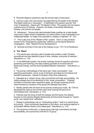 4


8. Personal religious experience was the primary topic of discussion.
9. Lead by a peer who was chosen and appointed by the leader of the Society.
The leader acted as a “sub-pastor”. In Methodism this position was the “first
rung” of leadership. (Same with The Master’s Plan) This position did not require
a great amount of training. However, the leader must exhibit faithfulness,
honesty, and concern for people.
10. Henderson: “Anyone who demonstrated these qualities as a class leader
could rise to higher levels of leadership, but without them it was impossible to be
a Methodist leader, no matter how educated or wealthy or talented.” (P. 101)
11. This is also true of the “Master’s Plan” system. This is a very practical
answer to the “Empowering Leadership” deficiency of the typical Nazarene
congregation. (See “”Natural Church Development”)
12. Itemized summary of the role of the Classes on pp. 110-112 of Henderson.

C. The “Band”
1. “The bands were voluntary cells of people who profess a clear Christian
commitment and who desired to grow in love, holiness, and purity of intention.”
(Henderson, p. 112)
2. “In the Methodist system, the society meetings aimed at cognitive instruction
(preaching and teaching), the class meeting provided an environment for
behavioral change, and the band facilitated affective redirection.” (Henderson, p.
112)
3. The primary methodology of the band was “close conversation,” soul
searching examination, not so much of behavior and ideas but of motives and
heartfelt impressions. (Similar to Wesley’s Holy Club endeavors)
4. Operated as a “closed” group; high commitment and high accountability. No
visitors allowed due to the sensitivity of the “close conversation.” Potential
members of the band were required to apply, go through screening and be
recommended by members of the group who already knew them.
5. Wesley started with the band as his primary small group mode. By 1742 he
developed the class as the primary entry level, leaving the band at an
intermediate level. (Henderson, p. 115)
6. Holiness was the focus of both the classes and the bands, the classes
focused on the holiness lifestyle (behavioral) and the bands focused on “inward
purity” and “perfect love” (affective).
7. Wesley’s methodology was an “interlocking system,” built on a central focus
and priority. “Each component depended on the others, and working together to
accomplish different facets of the stated goal.” (Henderson, p. 115)
8. The dynamics of the band, a closed group with high commitment and high
accountability, are synonymous with the G-12 group.
 