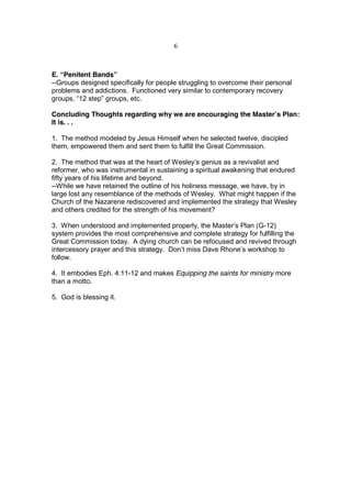 6



E. “Penitent Bands”
--Groups designed specifically for people struggling to overcome their personal
problems and addictions. Functioned very similar to contemporary recovery
groups, “12 step” groups, etc.

Concluding Thoughts regarding why we are encouraging the Master’s Plan:
It is. . .

1. The method modeled by Jesus Himself when he selected twelve, discipled
them, empowered them and sent them to fulfill the Great Commission.

2. The method that was at the heart of Wesley’s genius as a revivalist and
reformer, who was instrumental in sustaining a spiritual awakening that endured
fifty years of his lifetime and beyond.
--While we have retained the outline of his holiness message, we have, by in
large lost any resemblance of the methods of Wesley. What might happen if the
Church of the Nazarene rediscovered and implemented the strategy that Wesley
and others credited for the strength of his movement?

3. When understood and implemented properly, the Master’s Plan (G-12)
system provides the most comprehensive and complete strategy for fulfilling the
Great Commission today. A dying church can be refocused and revived through
intercessory prayer and this strategy. Don’t miss Dave Rhone’s workshop to
follow.

4. It embodies Eph. 4:11-12 and makes Equipping the saints for ministry more
than a motto.

5. God is blessing it.
 