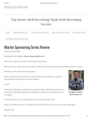 4/21/2014 Master Sponsoring Series Review
http://www.mlmrecruitingpro.com/master-sponsoring-series/master-sponsoring-series-by-ray-higdon/master-sponsoring-series-review/ 1/5
Ray Higdon’s Master
Sponsoring Series
Master Sponsoring Series Review
By Bennett Watson (Edit)
Searching for Ray Higdon’s Master Sponsoring Series?
Then your really serious about mastering MLM sponsoring.
Sounds like your ready to take your business to the next level and transform yourself into a master recruiter.
Who better to learn from then Ray Higdon?
Ray is a cool guy and he’s learned a lot in his network marketing career and has
become the go to guy when it comes to building
a MLM.
Thing about Ray Higdon is that he was a miserable failure when he first started out
in network marketing. Joining dozens of different companies to only fail over and
over again.
To top it off he was on the verge of foreclosure and about to lose it all.
But in a way this situation was a blessing because it fired him up to get busy and to get his life back.
Which he did.
Top Earner MLM Recruiting Tips& MLM Recruiting
Secrets
HOME MLM RECRUITING TIPS MLM RECRUITING SECRETS MLM RECRUITING SYSTEM MLM PROSPECTING
NETWORK MARKETING RECRUITING
MLM RECRUITING PRO
 