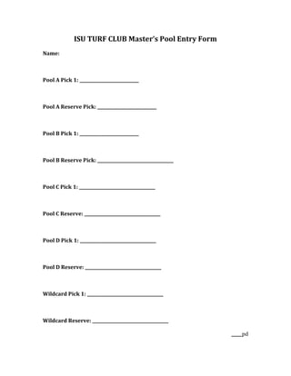 ISU TURF CLUB Master’s Pool Entry Form
Name:



Pool A Pick 1: ____________________________



Pool A Reserve Pick: ____________________________



Pool B Pick 1: ____________________________



Pool B Reserve Pick: ____________________________________



Pool C Pick 1: ____________________________________



Pool C Reserve: ____________________________________



Pool D Pick 1: ____________________________________



Pool D Reserve: ____________________________________



Wildcard Pick 1: ____________________________________



Wildcard Reserve: ____________________________________

                                                            _____pd
 