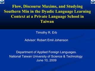 Flow, Discourse Maxims, and Studying
Southern Min in the Dyadic Language Learning
Context at a Private Language School in
Taiwan
Timothy R. Erb
Advisor: Robert Emil Johanson
Department of Applied Foreign Languages.
National Taiwan University of Science & Technology
June 10, 2009
 