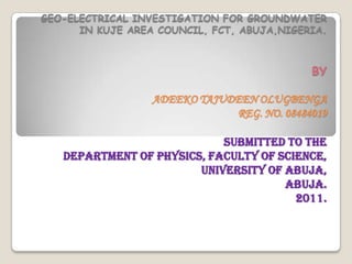 GEO-ELECTRICAL INVESTIGATION FOR GROUNDWATER
      IN KUJE AREA COUNCIL, FCT, ABUJA,NIGERIA.



                                            BY

                  ADEEKO TAJUDEEN OLUGBENGA
                              REG. NO. 08484019

                            SUBMITTED TO THE
   DEPARTMENT OF PHYSICS, FACULTY OF SCIENCE,
                        UNIVERSITY OF ABUJA,
                                      ABUJA.
                                        2011.
 