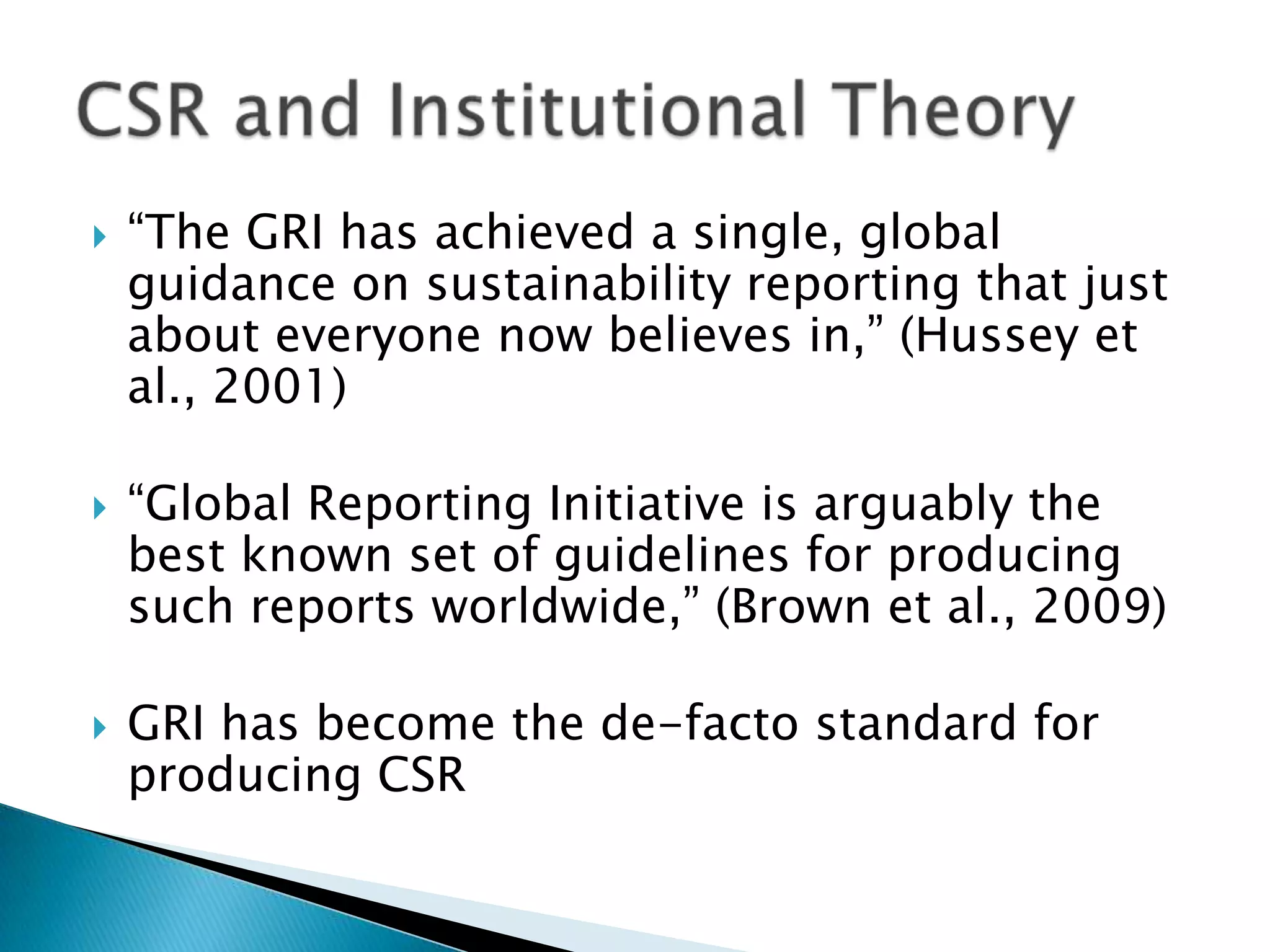 “The GRI has achieved a single, global guidance on sustainability reporting that just about everyone now believes in,” (Hussey et al., 2001)“Global Reporting Initiative is arguably the best known set of guidelines for producing such reports worldwide,” (Brown et al., 2009)GRI has become the de-facto standard for producing CSRCSR and Institutional Theory
