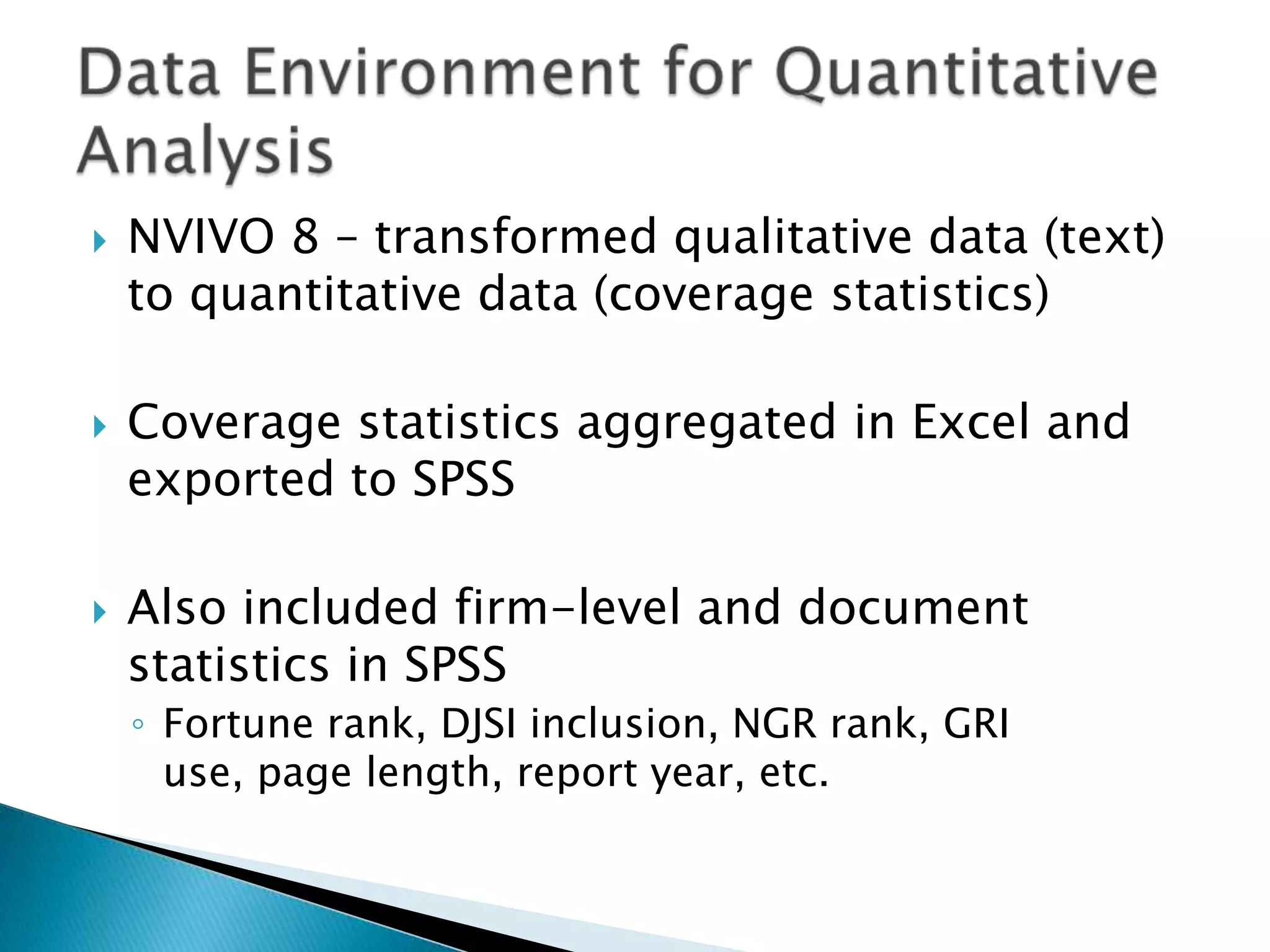 NVIVO 8 – transformed qualitative data (text) to quantitative data (coverage statistics)Coverage statistics aggregated in Excel and exported to SPSSAlso included firm-level and document statistics in SPSSFortune rank, DJSI inclusion, NGR rank, GRI use, page length, report year, etc.Data Environment for Quantitative Analysis