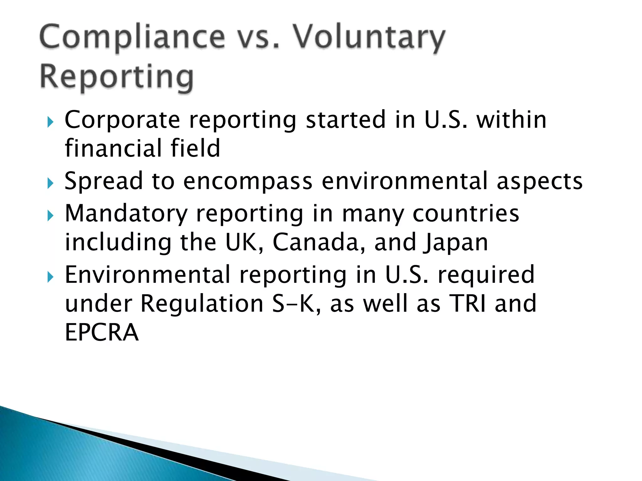 Corporate reporting started in U.S. within financial fieldSpread to encompass environmental aspects Mandatory reporting in many countries including the UK, Canada, and JapanEnvironmental reporting in U.S. required under Regulation S-K, as well as TRI and EPCRACompliance vs. Voluntary Reporting
