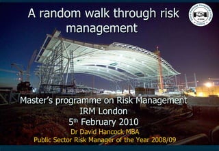 A random walk through risk management  Master’s programme on Risk Management IRM London 5 th  February 2010 Dr David Hancock MBA Public Sector Risk Manager of the Year 2008/09 
