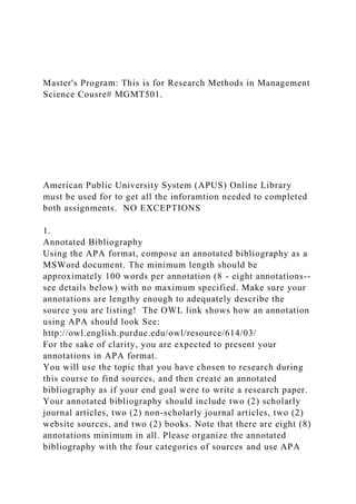 Master's Program: This is for Research Methods in Management
Science Cousre# MGMT501.
American Public University System (APUS) Online Library
must be used for to get all the inforamtion needed to completed
both assignments. NO EXCEPTIONS
1.
Annotated Bibliography
Using the APA format, compose an annotated bibliography as a
MSWord document. The minimum length should be
approximately 100 words per annotation (8 - eight annotations--
see details below) with no maximum specified. Make sure your
annotations are lengthy enough to adequately describe the
source you are listing! The OWL link shows how an annotation
using APA should look See:
http://owl.english.purdue.edu/owl/resource/614/03/
For the sake of clarity, you are expected to present your
annotations in APA format.
You will use the topic that you have chosen to research during
this course to find sources, and then create an annotated
bibliography as if your end goal were to write a research paper.
Your annotated bibliography should include two (2) scholarly
journal articles, two (2) non-scholarly journal articles, two (2)
website sources, and two (2) books. Note that there are eight (8)
annotations minimum in all. Please organize the annotated
bibliography with the four categories of sources and use APA
 