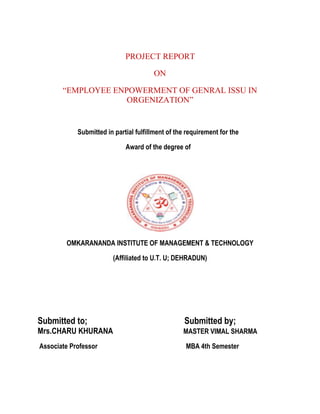PROJECT REPORT
ON
“EMPLOYEE ENPOWERMENT OF GENRAL ISSU IN
ORGENIZATION”
Submitted in partial fulfillment of the requirement for the
Award of the degree of
OMKARANANDA INSTITUTE OF MANAGEMENT & TECHNOLOGY
(Affiliated to U.T. U; DEHRADUN)
Submitted to; Submitted by;
Mrs.CHARU KHURANA MASTER VIMAL SHARMA
Associate Professor MBA 4th Semester
 