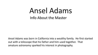 Ansel Adams
Ansel Adams was born in California into a wealthy family. He first started
out with a telescope that his father and him used together. That
amature astronomy sparked his interest in photography.
Info About the Master
 