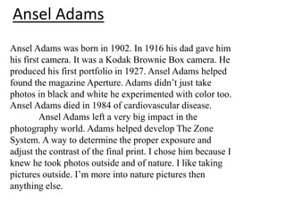 Ansel Adams
Ansel Adams was born in 1902. In 1916 his dad gave him
his first camera. It was a Kodak Brownie Box camera. He
produced his first portfolio in 1927. Ansel Adams helped
found the magazine Aperture. Adams didn’t just take
photos in black and white he experimented with color too.
Ansel Adams died in 1984 of cardiovascular disease.
Ansel Adams left a very big impact in the
photography world. Adams helped develop The Zone
System. A way to determine the proper exposure and
adjust the contrast of the final print. I chose him because I
knew he took photos outside and of nature. I like taking
pictures outside. I’m more into nature pictures then
anything else.

 