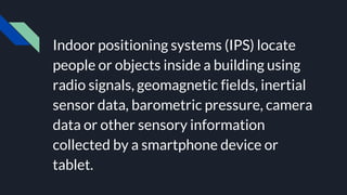 Indoor positioning systems (IPS) locate
people or objects inside a building using
radio signals, geomagnetic fields, inertial
sensor data, barometric pressure, camera
data or other sensory information
collected by a smartphone device or
tablet.
 