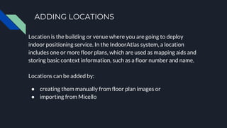 ADDING LOCATIONS
Location is the building or venue where you are going to deploy
indoor positioning service. In the IndoorAtlas system, a location
includes one or more floor plans, which are used as mapping aids and
storing basic context information, such as a floor number and name.
Locations can be added by:
● creating them manually from floor plan images or
● importing from Micello
 