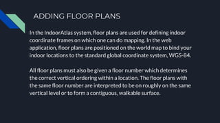 ADDING FLOOR PLANS
In the IndoorAtlas system, floor plans are used for defining indoor
coordinate frames on which one can do mapping. In the web
application, floor plans are positioned on the world map to bind your
indoor locations to the standard global coordinate system, WGS-84.
All floor plans must also be given a floor number which determines
the correct vertical ordering within a location. The floor plans with
the same floor number are interpreted to be on roughly on the same
vertical level or to form a contiguous, walkable surface.
 