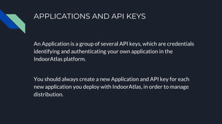 APPLICATIONS AND API KEYS
An Application is a group of several API keys, which are credentials
identifying and authenticating your own application in the
IndoorAtlas platform.
You should always create a new Application and API key for each
new application you deploy with IndoorAtlas, in order to manage
distribution.
 