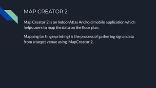 MAP CREATOR 2
Map Creator 2 is an IndoorAtlas Android mobile application which
helps users to map the data on the floor plan.
Mapping (or fingerprinting) is the process of gathering signal data
from a target venue using MapCreator 2.
 