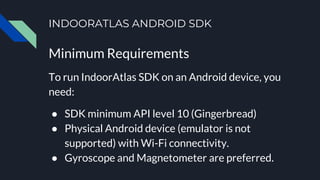 INDOORATLAS ANDROID SDK
Minimum Requirements
To run IndoorAtlas SDK on an Android device, you
need:
● SDK minimum API level 10 (Gingerbread)
● Physical Android device (emulator is not
supported) with Wi-Fi connectivity.
● Gyroscope and Magnetometer are preferred.
 