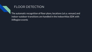 FLOOR DETECTION
The automatic recognition of floor plans, locations (a.k.a. venues) and
indoor-outdoor-transitions are handled in the IndoorAtlas SDK with
IARegion events
 