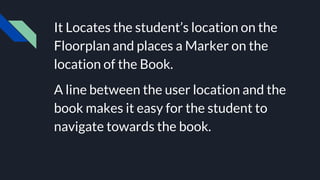 It Locates the student’s location on the
Floorplan and places a Marker on the
location of the Book.
A line between the user location and the
book makes it easy for the student to
navigate towards the book.
 