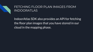 FETCHING FLOOR PLAN IMAGES FROM
INDOORATLAS
IndoorAtlas SDK also provides an API for fetching
the floor plan images that you have stored in our
cloud in the mapping phase.
 