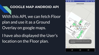 GOOGLE MAP ANDROID API
With this API, we can fetch Floor
plan and use it as a Ground
Overlay on google maps.
I have also displayed the User’s
location on the Floor plan.
 