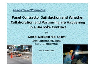 Masters’ Project Presentation;


 Panel Contractor Satisfaction and Whether
Collaboration and Partnering are Happening
           in a Bespoke Contract
                               By;

              Mohd. Norizam Md. Salleh
                  (MPM September 2010 Intake)
                    Matric No: CGS00534317

                         Date: Nov. 2012
 