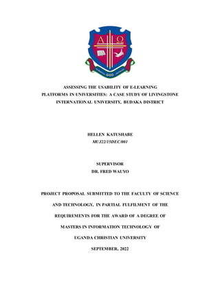 ASSESSING THE USABILITY OF E-LEARNING
PLATFORMS IN UNIVERSITIES: A CASE STUDY OF LIVINGSTONE
INTERNATIONAL UNIVERSITY, BUDAKA DISTRICT
HELLEN KATUSHABE
MUJ22/15DEC/001
SUPERVISOR
DR. FRED WAUYO
PROJECT PROPOSAL SUBMITTED TO THE FACULTY OF SCIENCE
AND TECHNOLOGY, IN PARTIAL FULFILMENT OF THE
REQUIREMENTS FOR THE AWARD OF A DEGREE OF
MASTERS IN INFORMATION TECHNOLOGY OF
UGANDA CHRISTIAN UNIVERSITY
SEPTEMBER, 2022
 