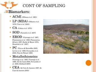 CONT OF SAMPLING Biomarkers: AChE  (Ellman  et al . 1961) LP (MDA)  (Ohkawa  et al . 1979; Uner  et al . 2005) CA  (Cohen  et al . 1970) SOD  (Farombi  et al . 2007) EROD  (Viarengo  et al . 1997; Flammation  et al . 1998; Flammarion &Garic 1997; Burke & Mayer 1974; Besselink  et al . 1997) PC  (Parvez & Raisuddin 2005; Levine  et al . 1990; Fernandes  et al . 2008; Floor & Wetzel 1998) Metallothioneins  (Viarengo  et al . 1997; Viarengo  et al . 1999; Atli & Canli 2008; Fernandes  et al . 2008; Hubbard 2005) CEA  (de Coen & Janssen 1997; de Coen & Janssen 2003) 
