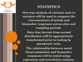 STATISTICS One-way analysis of variance and co-variance will be used  to compare the concentrations of metals and biomarker responses across sites and sampling periods. Data that deviate from normal distribution will be appropriately transformed prior to testing by parametric tests. The relationship between metal bioaccumulation and biomarker responses will be tested using regression and correlation analysis. 