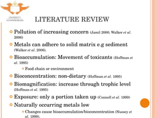LITERATURE REVIEW Pollution of increasing concern  (Jamil 2000; Walker  et al . 2006) Metals can adhere to solid matrix e.g sediment  (Walker  et al . 2006). Bioaccumulation: Movement of toxicants  (Hoffman  et al . 1995) Food chain or environment Bioconcentration: non-dietary  (Hoffman  et al . 1995) Biomagnification: increase through trophic level  (Hoffman  et al . 1995) Exposure: only a portion taken up  (Connell  et al . 1999) Naturally occurring metals low Changes cause bioaccumulation/bioconcentration  (Nussey  et al . 1999). 