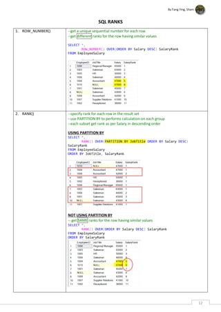 By Fang Ying, Sham
12
SQL RANKS
1. ROW_NUMBER() --get a unique sequential number for each row
--get different ranks for the row having similar values
SELECT *,
ROW_NUMBER() OVER(ORDER BY Salary DESC) SalaryRank
FROM EmployeeSalary
2. RANK() --specify rank for each row in the result set
--use PARTITION BY to performs calculation on each group
--each subset get rank as per Salary in descending order
USING PARTITION BY
SELECT *,
RANK() OVER(PARTITION BY JobTitle ORDER BY Salary DESC)
SalaryRank
FROM EmployeeSalary
ORDER BY JobTitle, SalaryRank
NOT USING PARTITION BY
-- get SAME ranks for the row having similar values
SELECT *,
RANK() OVER(ORDER BY Salary DESC) SalaryRank
FROM EmployeeSalary
ORDER BY SalaryRank
 
