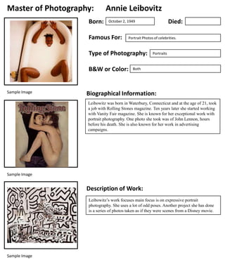 Master of Photography:
Born:

Annie Leibovitz

Famous For:

Portrait Photos of celebrities.

Type of Photography:
B&W or Color:

Sample Image

Died:

October 2, 1949

Portraits

Both

Biographical Information:
Leibowitz was born in Waterbury, Connecticut and at the age of 21, took
a job with Rolling Stones magazine. Ten years later she started working
with Vanity Fair magazine. She is known for her exceptional work with
portrait photography. One photo she took was of John Lennon, hours
before his death. She is also known for her work in advertising
campaigns.

Sample Image

Description of Work:
Leibowitz’s work focuses main focus is on expressive portrait
photography. She uses a lot of odd poses. Another project she has done
is a series of photos taken as if they were scenes from a Disney movie.

Sample Image

 