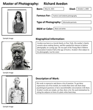 Master of Photography:
Born:

Richard Avedon
Died:

May 15, 1923

Famous For:

Fashion and Celebrity photography

Type of Photography:
B&W or Color:

Sample Image

October 1, 2004

Minimalist portraits

Black and white

Biographical Information:
Avedon was born to a Jewish family in New York. His mother’s family
owned a dress making factory, and this sparked his interest in fashion
photography at a young age. He was part of the Young Men’s Hebrew
Association Camera Club at the age of twelve. Avedon’s first subject in
his photography was his sister.

Sample Image

Description of Work:
His work is expressive and shows a lot of emotion. To get these
expressions out of his models, he would often times ask them deep
psychological questions or have uncomfortable conversations with them.
Avedon’s works are simple, yet they show a lot. He used minimalism by
sitting his subjects in front of a plain white back drop.

Sample Image

 