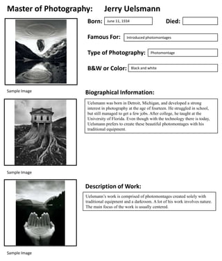 Master of Photography:
Born:

Jerry Uelsmann
Died:

June 11, 1934

Famous For:

Introduced photomontages

Type of Photography:
B&W or Color:

Sample Image

Photomontage

Black and white

Biographical Information:
Uelsmann was born in Detroit, Michigan, and developed a strong
interest in photography at the age of fourteen. He struggled in school,
but still managed to get a few jobs. After college, he taught at the
University of Florida. Even though with the technology there is today,
Uelsmann prefers to create these beautiful photomontages with his
traditional equipment.

Sample Image

Description of Work:
Uelsmann’s work is comprised of photomontages created solely with
traditional equipment and a darkroom. A lot of his work involves nature.
The main focus of the work is usually centered.

Sample Image

 