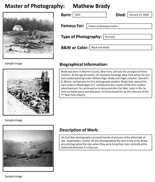 Master of Photography:
Born:

Mathew Brady
Died:

1822

Famous For:

Father of photojournalism

Type of Photography:
B&W or Color:

Sample Image

January 15, 1896

Portraits

Black and white

Biographical Information:
Brady was born in Warren County, New York, and was the youngest of three
children. At the age of sixteen, he moved to Saratoga, New York where he met
and studied painting under William Page. Brady met Page’s teacher, Samuel F.
B. Morse, and became his first photography student. Brady later opened his
own studio in Washington D.C. and became the creator of the first modern
advertisement. He continued on to document the Civil War. Later in life, he
took out bankruptcy and died poor, his funeral paid for by the veterans of the
7th New York infantry.

Sample Image

Description of Work:
His Civil War photography consisted heavily of pictures of the aftermath of
war. Dead bodies, mostly. He also photographed the men in the army. Brady
also photographed the men when they were living their lives normally while
stationed wherever it is they are.

Sample Image

 